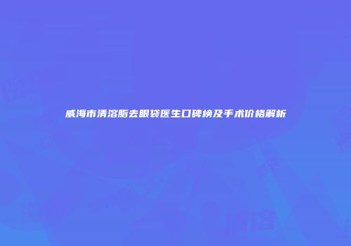 威海市清溶脂去眼袋医生口碑榜及手术价格解析