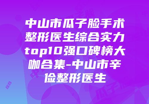 中山市瓜子脸手术整形医生综合实力top10强口碑榜大咖合集-中山市辛俭整形医生
