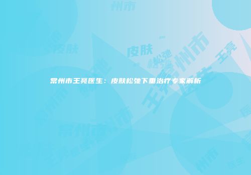 常州市王亮医生：皮肤松弛下垂治疗专家解析