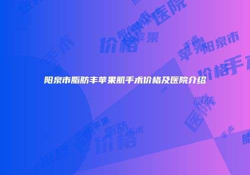 阳泉市脂肪丰苹果肌手术价格及医院介绍