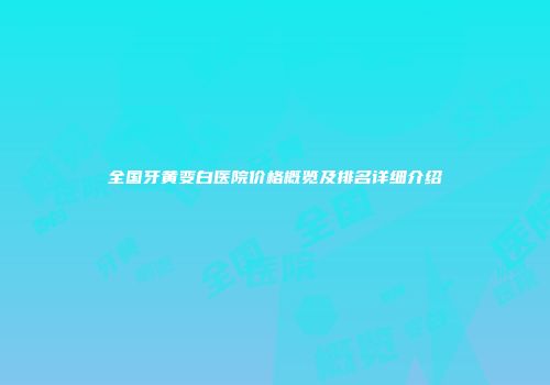 全国牙黄变白医院价格概览及排名详细介绍
