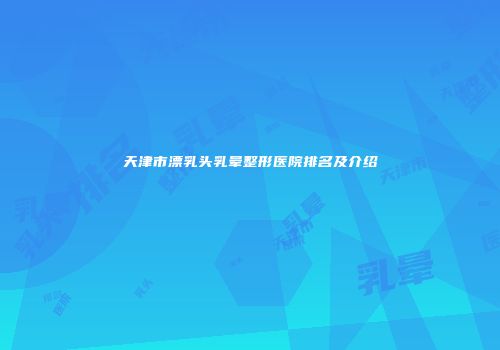 天津市漂乳头乳晕整形医院排名及介绍