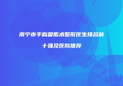 南宁市手臂吸脂术整形医生排名前十强及医院推荐