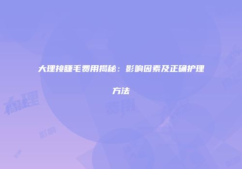 大理接睫毛费用揭秘：影响因素及正确护理方法
