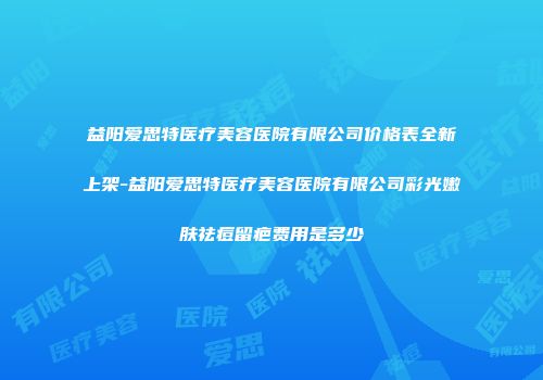 益阳爱思特医疗美容医院有限公司价格表全新上架-益阳爱思特医疗美容医院有限公司彩光嫩肤祛痘留疤费用是多少