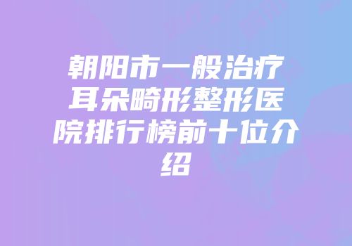 朝阳市一般治疗耳朵畸形整形医院排行榜前十位介绍