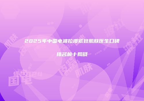 2025年中国电波拉皮紧致肌肤医生口碑排名前十揭晓