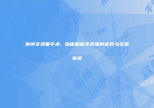 荆州丰耳垂手术：自体脂肪丰耳垂的优势与注意事项