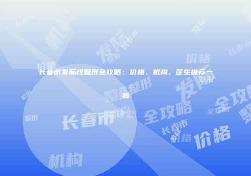 长春市发际线整形全攻略：价格、机构、医生推荐一览