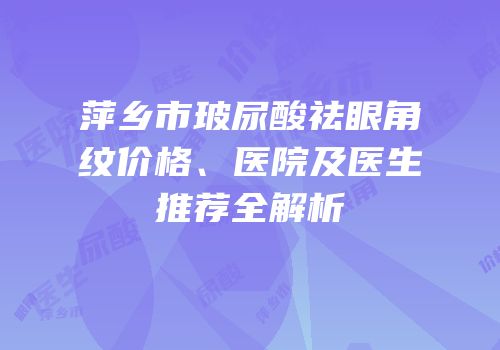 萍乡市玻尿酸祛眼角纹价格、医院及医生推荐全解析