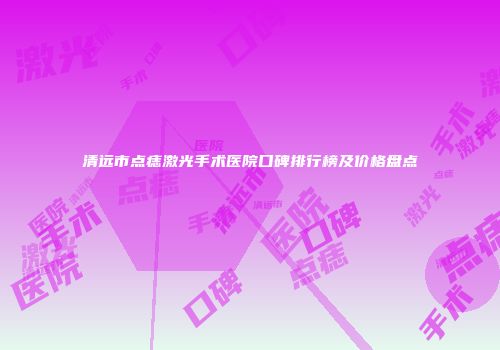清远市点痣激光手术医院口碑排行榜及价格盘点