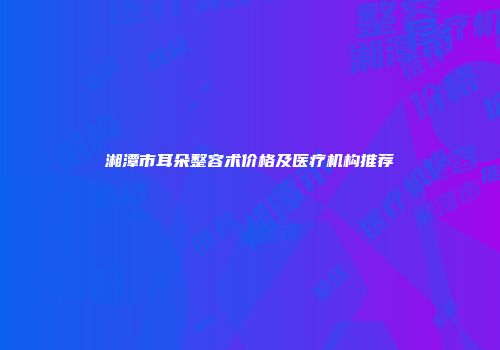 湘潭市耳朵整容术价格及医疗机构推荐