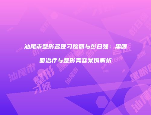 汕尾市整形名医刁婉丽与彭日强：黑眼圈治疗与整形美容案例解析