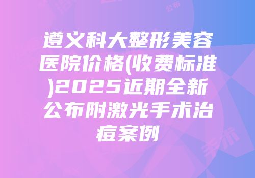 遵义科大整形美容医院价格(收费标准)2025近期全新公布附激光手术治痘案例