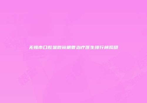 无锡市口腔显微镜根管治疗医生排行榜揭晓