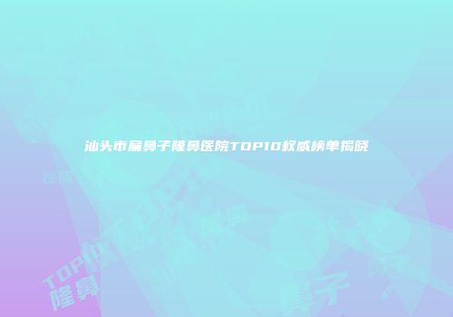 汕头市扁鼻子隆鼻医院TOP10权威榜单揭晓