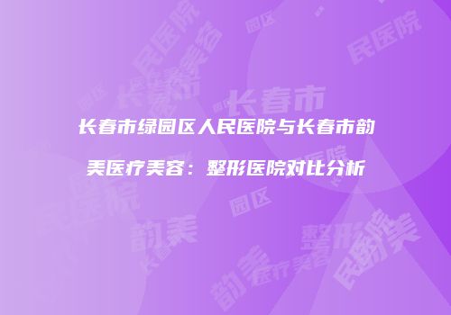 长春市绿园区人民医院与长春市韵美医疗美容：整形医院对比分析