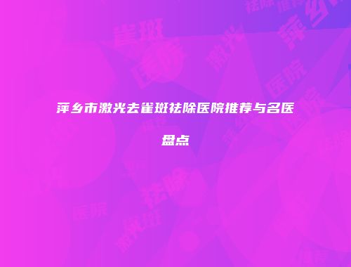 萍乡市激光去雀斑祛除医院推荐与名医盘点