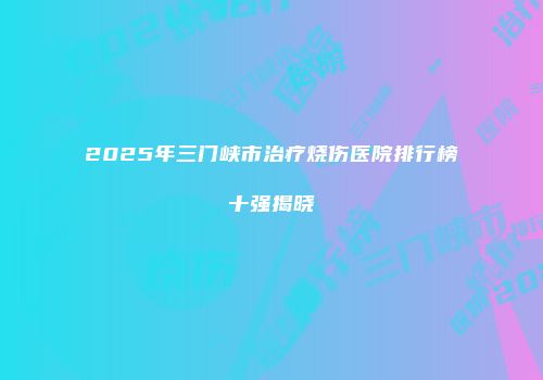 2025年三门峡市治疗烧伤医院排行榜十强揭晓