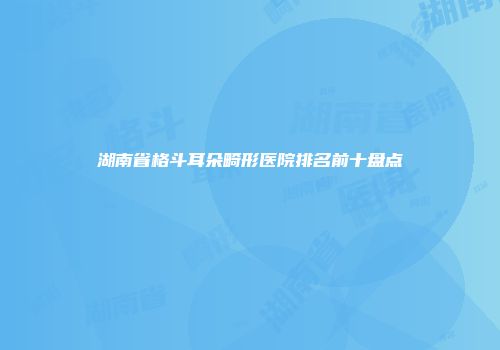 湖南省格斗耳朵畸形医院排名前十盘点