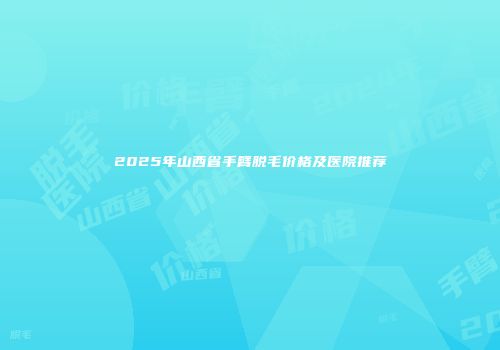 2025年山西省手臂脱毛价格及医院推荐