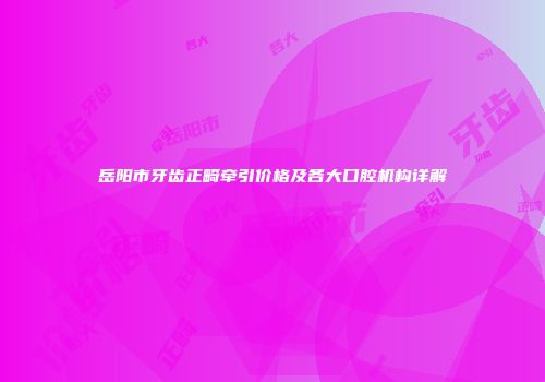 岳阳市牙齿正畸牵引价格及各大口腔机构详解