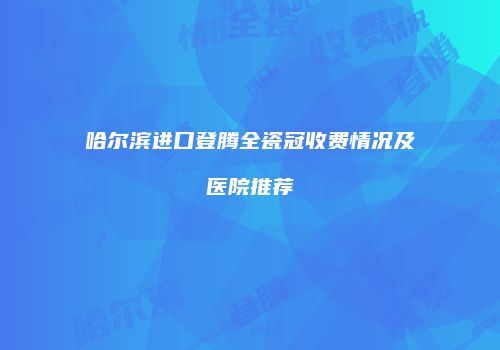 哈尔滨进口登腾全瓷冠收费情况及医院推荐