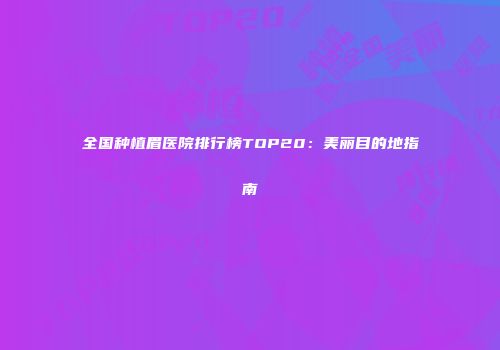 全国种植眉医院排行榜TOP20：美丽目的地指南