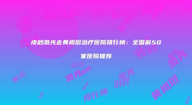 皮秒激光去黄褐斑治疗医院排行榜：全国前50家医院推荐