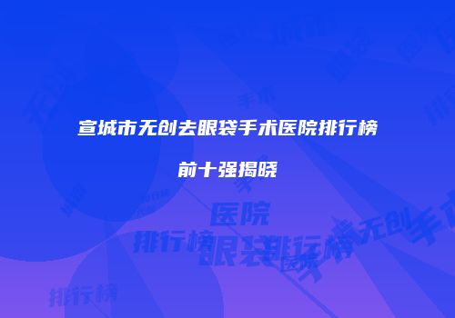 宣城市无创去眼袋手术医院排行榜前十强揭晓