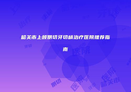 韶关市上颌侧切牙切嵴治疗医院推荐指南