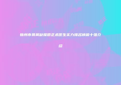 锦州市鼻翼缺损矫正术医生实力排名榜前十强介绍