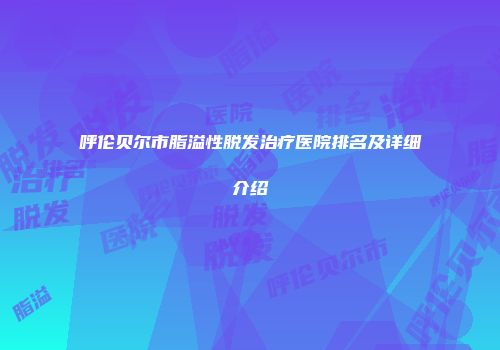 呼伦贝尔市脂溢性脱发治疗医院排名及详细介绍