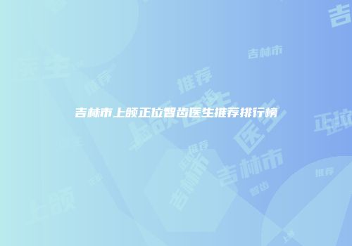 吉林市上颌正位智齿医生推荐排行榜