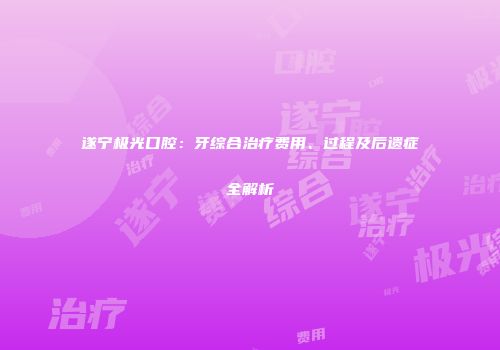 遂宁极光口腔：牙综合治疗费用、过程及后遗症全解析