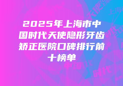 2025年上海市中国时代天使隐形牙齿矫正医院口碑排行前十榜单