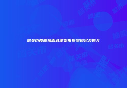 韶关市腰腹抽脂减肥整形医院排名及简介