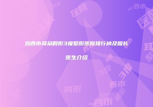 鸡西市耳朵畸形3度整形医院排行榜及擅长医生介绍
