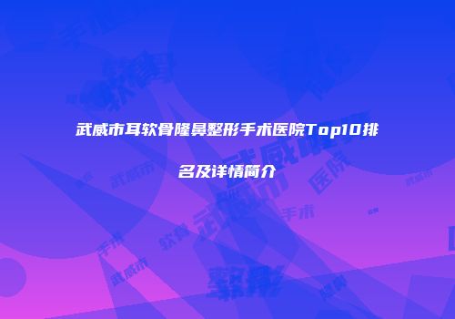 武威市耳软骨隆鼻整形手术医院Top10排名及详情简介