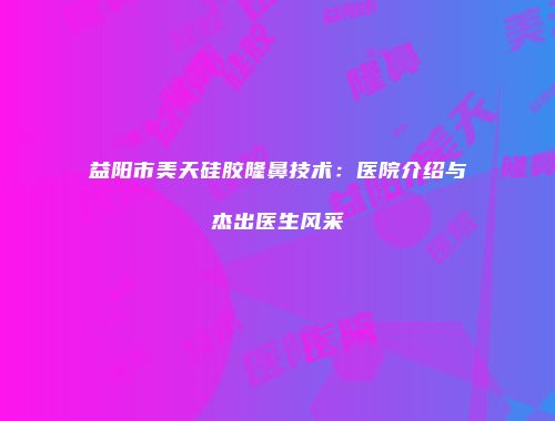 益阳市美天硅胶隆鼻技术：医院介绍与杰出医生风采