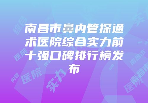 南昌市鼻内管探通术医院综合实力前十强口碑排行榜发布