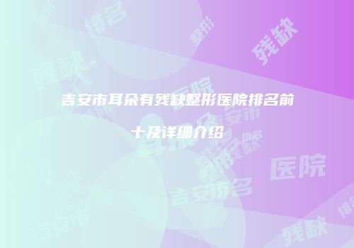 吉安市耳朵有残缺整形医院排名前十及详细介绍