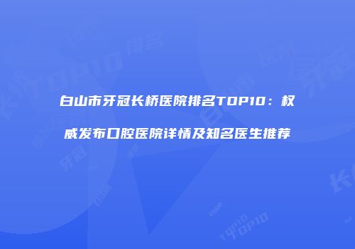 白山市牙冠长桥医院排名TOP10：权威发布口腔医院详情及知名医生推荐