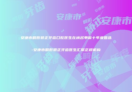 安康市畸形矫正牙齿口腔医生在榜名单前十年度甄选-安康市畸形矫正牙齿医生汇聚正规机构