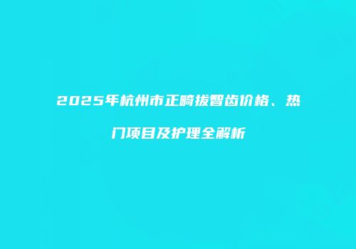 2025年杭州市正畸拔智齿价格、热门项目及护理全解析