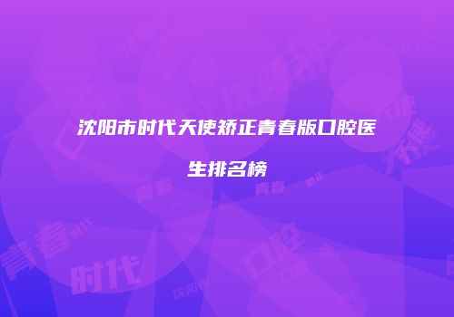 沈阳市时代天使矫正青春版口腔医生排名榜