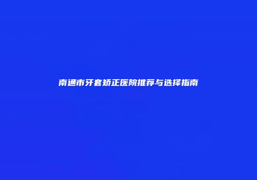 南通市牙套矫正医院推荐与选择指南