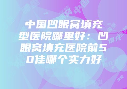 中国凹眼窝填充型医院哪里好：凹眼窝填充医院前50佳哪个实力好