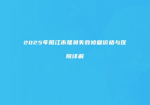 2025年阳江市隆鼻失败修复价格与医院详解