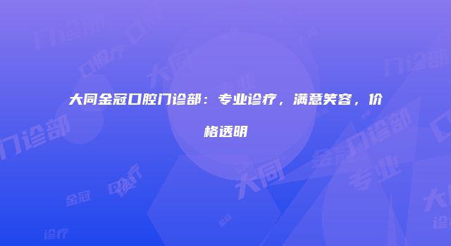 大同金冠口腔门诊部：专业诊疗，满意笑容，价格透明